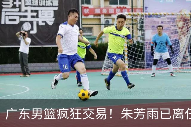 广东男篮疯狂交易！朱芳雨已离任广东总经理并且下家确认，广东接触周鹏回归，功勋教练全部离队，彻底完成拆家