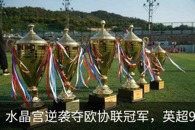 水晶宫逆袭夺欧协联冠军，英超9队锁定下赛季欧战席位