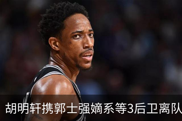 胡明轩携郭士强嫡系等3后卫离队！谁来入替？赵维伦不如混血后卫