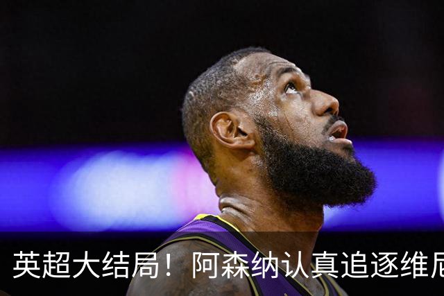 英超大结局！阿森纳认真追逐维尼 英媒粉丝集体高潮