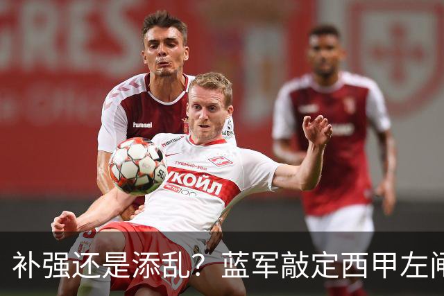 补强还是添乱？蓝军敲定西甲左闸，臃肿大名单成为最大难题
